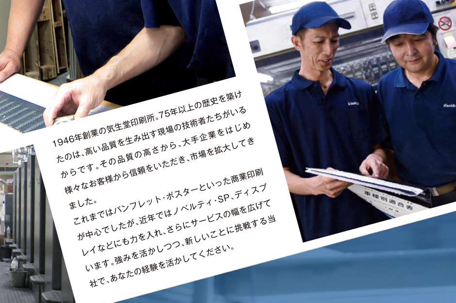 1946年創業の気生堂印刷所。75年以上の歴史を築けたのは、高い品質を生み出す現場の技術者たちがいるからです。その品質の高さから、大手企業をはじめ様々なお客様から信頼をいただき、市場を拡大してきました。これまではパンフレット・ポスターといった商業印刷が中心でしたが、近年ではノベルティ・SP、ディスプレイなどにも力を入れ、さらにサービスの幅を広げています。強みを活かしつつ、新しいことに挑戦する当社で、あなたの経験を活かしてください。
