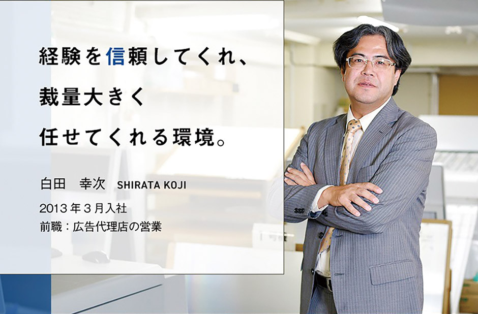 経験を信頼してくれ、裁量大きく任せてくれる環境。白田幸次 shirata koji 2013年3月入社 前職：広告代理店の営業