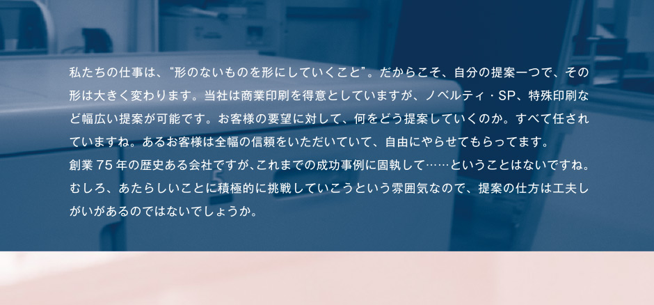 私たちの仕事は、“形のないものを形にしていくこと”。だからこそ、自分の提案一つで、その形は大きく変わります。当社は商業印刷を得意としていますが、ノベルティ・SP、特殊印刷など幅広い提案が可能です。お客様の要望に対して、何をどう提案していくのか。すべて任されていますね。あるお客様は全幅の信頼をいただいていて、自由にやらせてもらってます。創業75 年の歴史ある会社ですが、これまでの成功事例に固執して……ということはないですね。むしろ、あたらしいことに積極的に挑戦していこうという雰囲気なので、提案の仕方は工夫し街があるのではないでしょうか。
