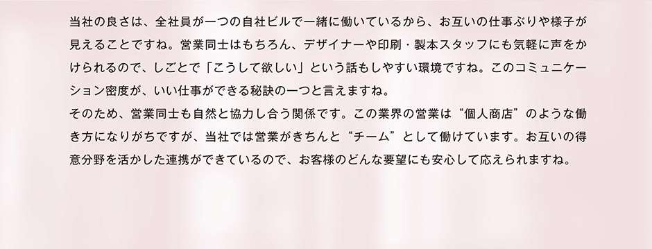 当社の良さは、全社員が一つの自社ビルで一緒に働いているから、お互いの仕事ぶりや様子が見えることですね。営業同士はもちろん、デザイナーや印刷・製本スタッフにも気軽に声をかけられるので、しごとで「こうして欲しい」という話もしやすい環境ですね。このコミュニケーション密度が、いい仕事ができる秘訣の一つと言えますね。そのため、営業同士も自然と協力し合う関係です。この業界の営業は“個人商店”のような働き方になりがちですが、当社では営業がきちんと“チーム”として働けています。お互いの得意分野を活かした連携ができているので、お客様のどんな要望にも安心して応えられますね。