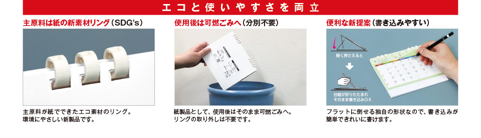 エコと使いやすさを両立 主原料は紙の新素材リング（SDG's） 主原料が紙でできたエコ素材のリング。環境にやさしい新製品です。使用後は可燃ごみへ （分別不要） 紙製品として、使用後はそのまま可燃ごみへ。リングの取り外しは不要です。 便利な新提案（書き込みやすい） フラットに倒せる独自の形状なので、書き込みが簡単できれいに書けます。